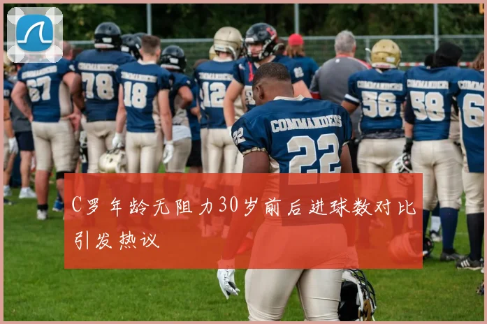C罗年龄无阻力30岁前后进球数对比引发热议
