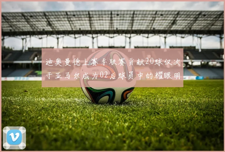 迪奥曼德上赛季联赛贡献20球仅次于亚马尔成为02后球员中的耀眼明星
