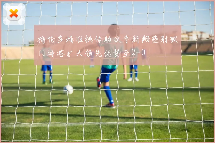 梅伦多精准挑传助攻李新翔垫射破门海港扩大领先优势至2-0