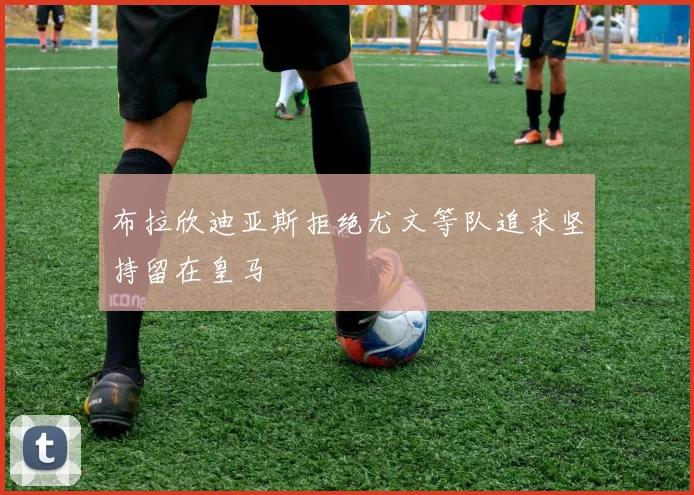 布拉欣迪亚斯拒绝尤文等队追求坚持留在皇马