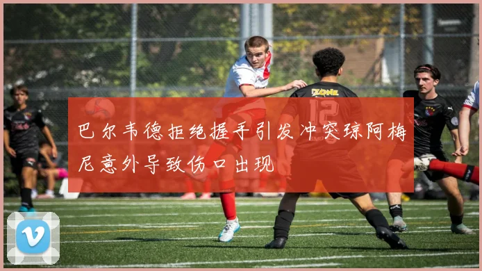 巴尔韦德拒绝握手引发冲突琼阿梅尼意外导致伤口出现