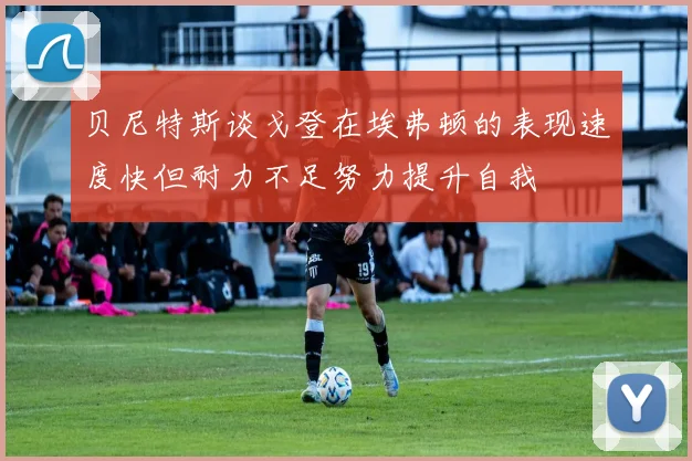 贝尼特斯谈戈登在埃弗顿的表现速度快但耐力不足努力提升自我