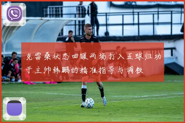 克雷桑状态回暖两场打入五球归功于主帅韩鹏的精准指导与调教