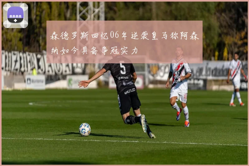 森德罗斯回忆06年逆袭皇马称阿森纳如今具备争冠实力
