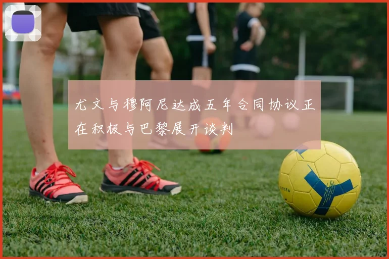 尤文与穆阿尼达成五年合同协议正在积极与巴黎展开谈判