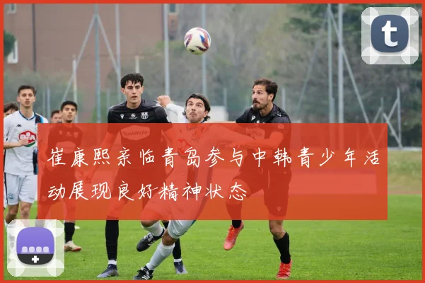 崔康熙亲临青岛参与中韩青少年活动展现良好精神状态