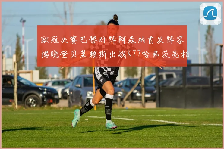 欧冠决赛巴黎对阵阿森纳首发阵容揭晓登贝莱赖斯出战K77哈弗茨亮相