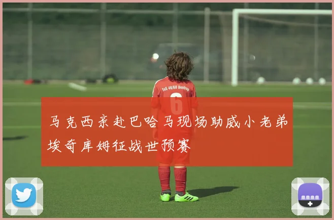 马克西亲赴巴哈马现场助威小老弟埃奇库姆征战世预赛