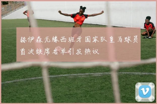 赫伊森无缘西班牙国家队皇马球员首次缺席名单引发热议