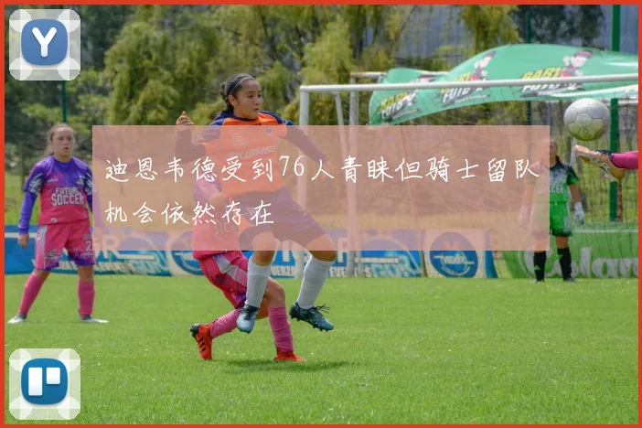 迪恩韦德受到76人青睐但骑士留队机会依然存在