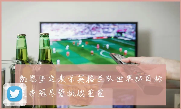 凯恩坚定表示英格兰队世界杯目标是夺冠尽管挑战重重