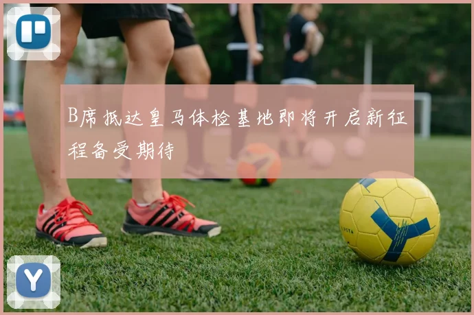 B席抵达皇马体检基地即将开启新征程备受期待
