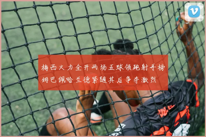 梅西火力全开两场五球领跑射手榜姆巴佩哈兰德紧随其后争夺激烈