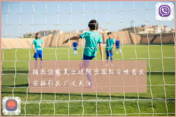 梅西伤愈复出迈阿密国际合练首发安排引发广泛关注