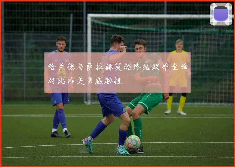 哈兰德与萨拉赫英超终结效率全面对比谁更具威胁性