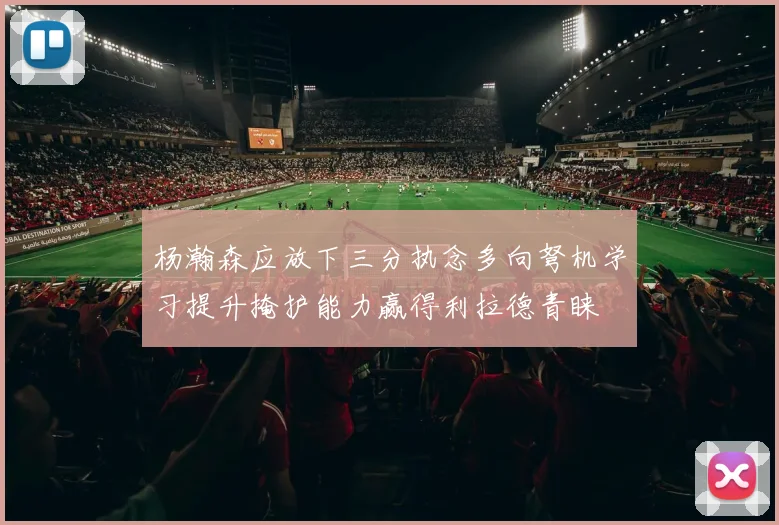 杨瀚森应放下三分执念多向弩机学习提升掩护能力赢得利拉德青睐