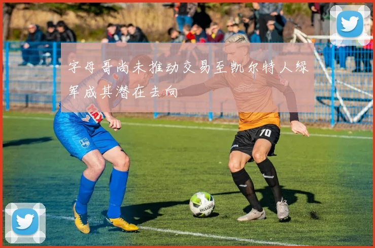 字母哥尚未推动交易至凯尔特人绿军成其潜在去向