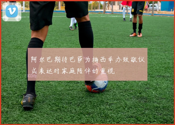 阿尔巴期待巴萨为梅西举办致敬仪式表达对家庭陪伴的重视