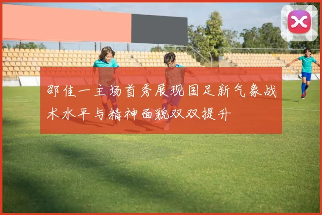 邵佳一主场首秀展现国足新气象战术水平与精神面貌双双提升