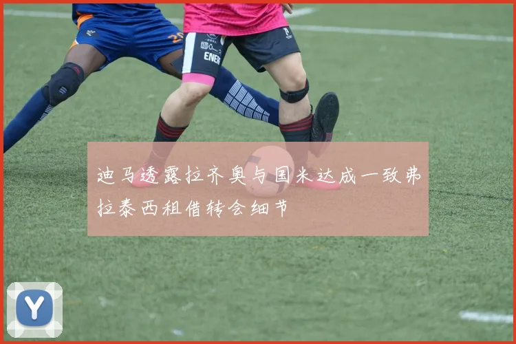 迪马透露拉齐奥与国米达成一致弗拉泰西租借转会细节