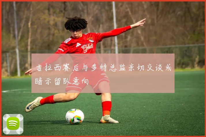 吉拉西赛后与多特总监亲切交谈或暗示留队意向
