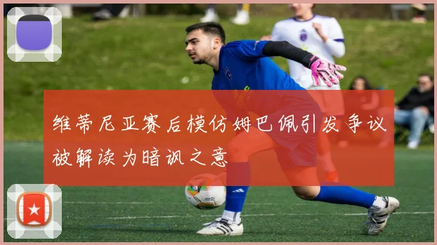 维蒂尼亚赛后模仿姆巴佩引发争议被解读为暗讽之意