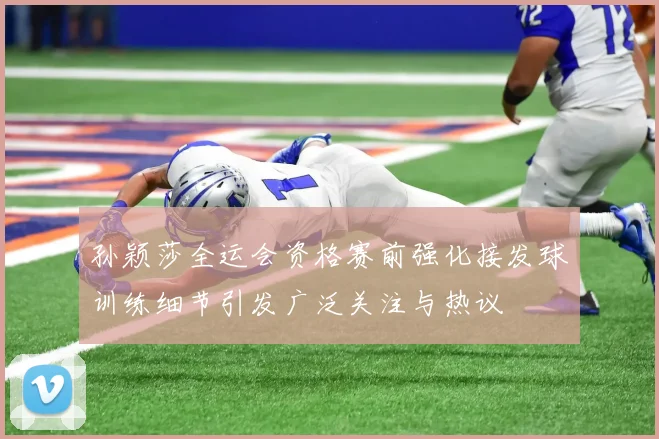 孙颖莎全运会资格赛前强化接发球训练细节引发广泛关注与热议