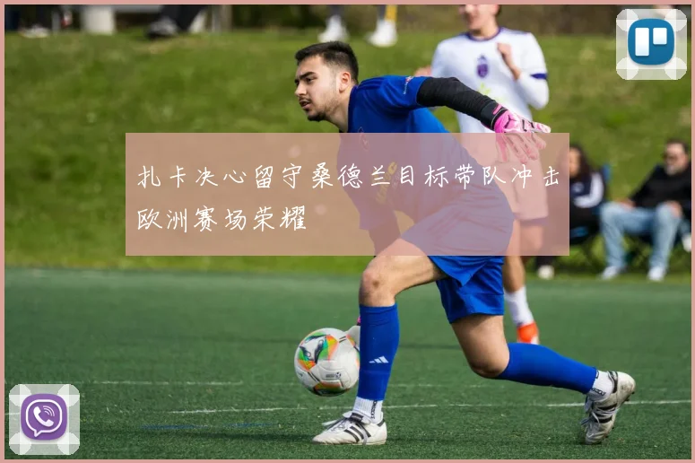 扎卡决心留守桑德兰目标带队冲击欧洲赛场荣耀