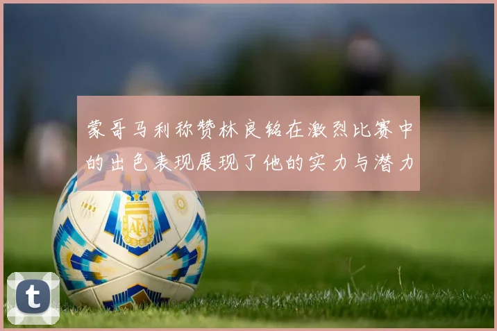 蒙哥马利称赞林良铭在激烈比赛中的出色表现展现了他的实力与潜力