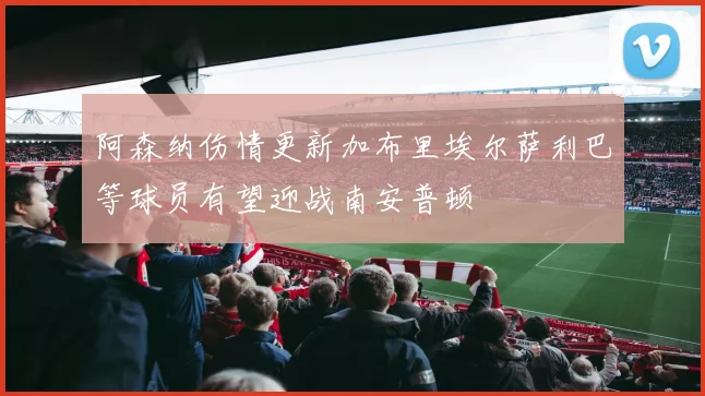 阿森纳伤情更新加布里埃尔萨利巴等球员有望迎战南安普顿