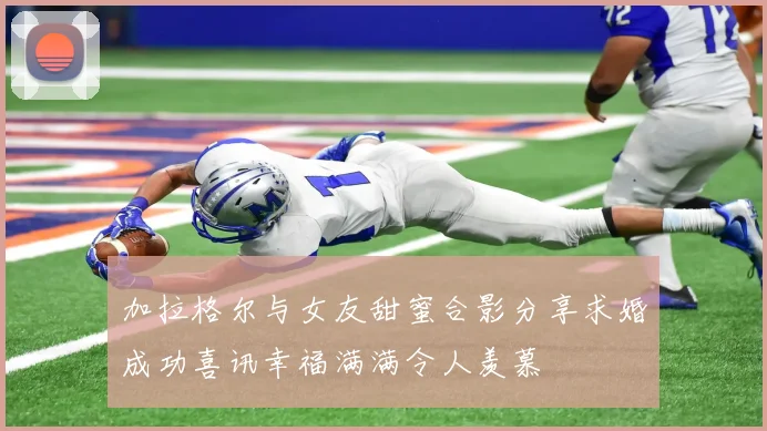 加拉格尔与女友甜蜜合影分享求婚成功喜讯幸福满满令人羡慕