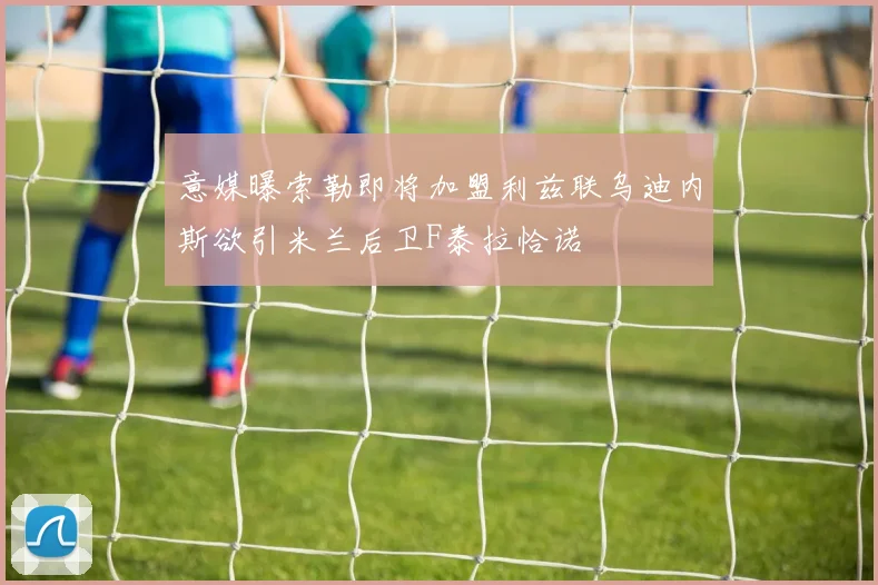 意媒曝索勒即将加盟利兹联乌迪内斯欲引米兰后卫F泰拉恰诺