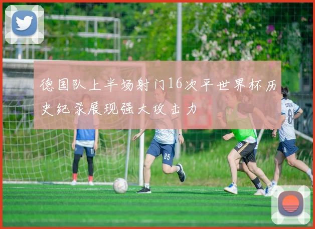德国队上半场射门16次平世界杯历史纪录展现强大攻击力